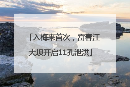 入梅来首次，富春江大坝开启11孔泄洪