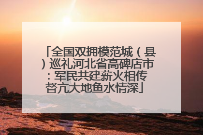 全国双拥模范城（县）巡礼河北省高碑店市：军民共建薪火相传 督亢大地鱼水情深