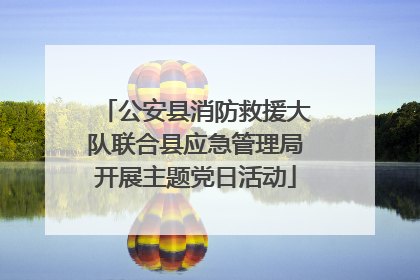 公安县消防救援大队联合县应急管理局开展主题党日活动