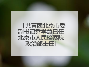 共青团北京市委副书记乔学慧已任北京市人民检察院政治部主任