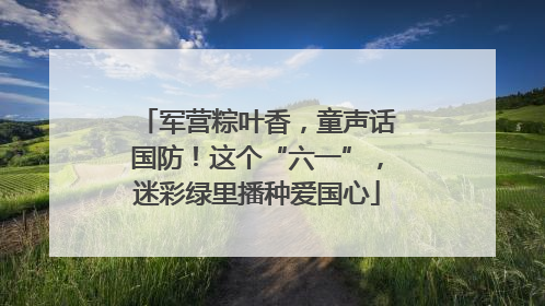 军营粽叶香，童声话国防！这个“六一”，迷彩绿里播种爱国心