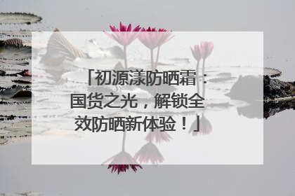 初源漾防晒霜：国货之光，解锁全效防晒新体验！