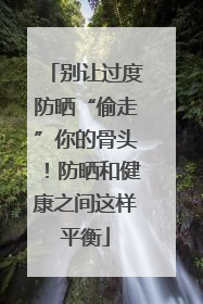 别让过度防晒“偷走”你的骨头！防晒和健康之间这样平衡