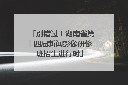 别错过！湖南省第十四届新闻影像研修班招生进行时