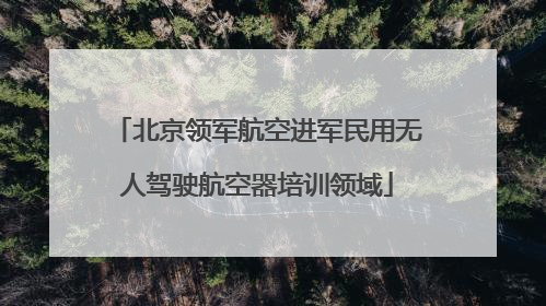 北京领军航空进军民用无人驾驶航空器培训领域