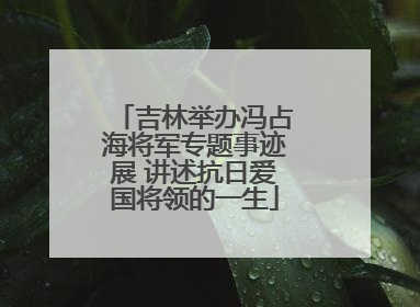 吉林举办冯占海将军专题事迹展 讲述抗日爱国将领的一生