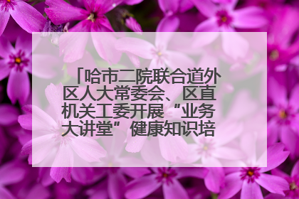 哈市二院联合道外区人大常委会、区直机关工委开展“业务大讲堂”健康知识培训暨大型义诊活动