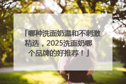 哪种洗面奶温和不刺激精选，2025洗面奶哪个品牌的好推荐！