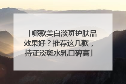哪款美白淡斑护肤品效果好？推荐这几款，持证淡斑水乳口碑高