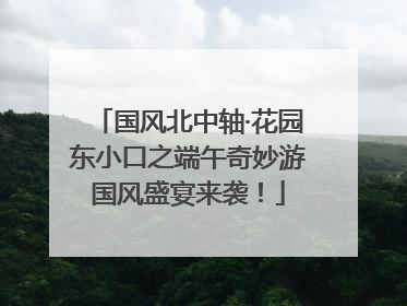 国风北中轴·花园东小口之端午奇妙游国风盛宴来袭！