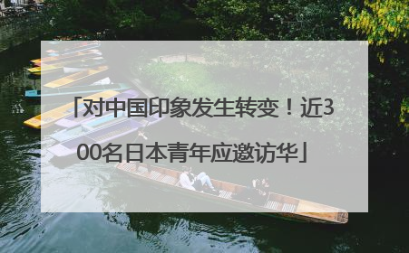对中国印象发生转变！近300名日本青年应邀访华