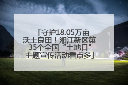 守护18.05万亩沃土良田！湘江新区第35个全国“土地日”主题宣传活动看点多