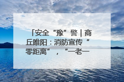 安全“豫”警｜商丘睢阳：消防宣传“零距离”，“一老一小”同守护