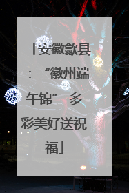 安徽歙县：“徽州端午锦” 多彩美好送祝福