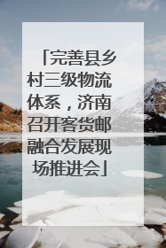 完善县乡村三级物流体系，济南召开客货邮融合发展现场推进会