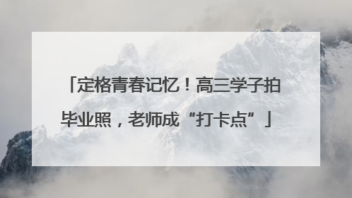 定格青春记忆！高三学子拍毕业照，老师成“打卡点”