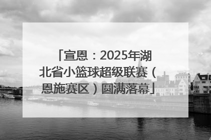 宣恩：2025年湖北省小篮球超级联赛（恩施赛区）圆满落幕