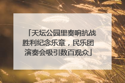 天坛公园里奏响抗战胜利纪念乐章，民乐团演奏会吸引数百观众