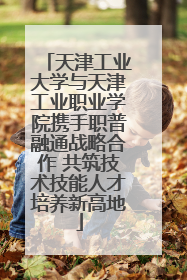 天津工业大学与天津工业职业学院携手职普融通战略合作 共筑技术技能人才培养新高地