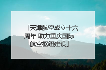 天津航空成立十六周年 助力重庆国际航空枢纽建设