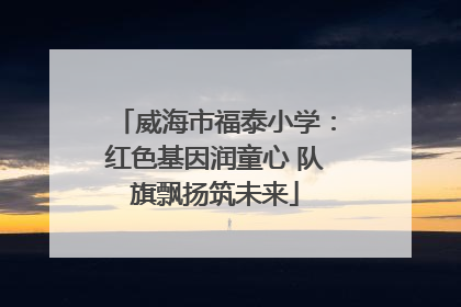 威海市福泰小学：红色基因润童心 队旗飘扬筑未来