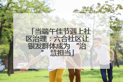 当端午佳节遇上社区治理：六合社区让银发群体成为 “治” 慧担当