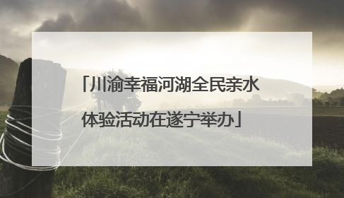 川渝幸福河湖全民亲水体验活动在遂宁举办