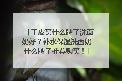 干皮买什么牌子洗面奶好？补水保湿洗面奶什么牌子推荐购买！