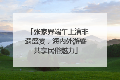 张家界端午上演非遗盛宴，海内外游客共享民俗魅力