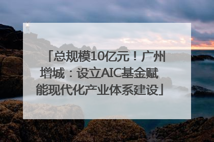 总规模10亿元！广州增城：设立AIC基金赋能现代化产业体系建设