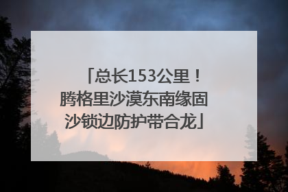 总长153公里！腾格里沙漠东南缘固沙锁边防护带合龙