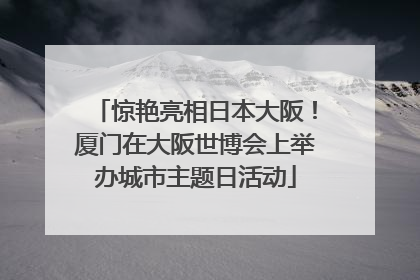 惊艳亮相日本大阪！厦门在大阪世博会上举办城市主题日活动