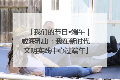 我们的节日•端午｜威海乳山：我在新时代文明实践中心过端午
