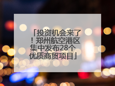 投资机会来了！郑州航空港区集中发布28个优质商贸项目