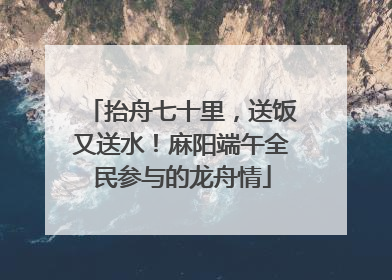 抬舟七十里，送饭又送水！麻阳端午全民参与的龙舟情