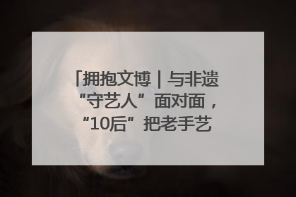 拥抱文博｜与非遗“守艺人”面对面，“10后”把老手艺玩出“潮”花样