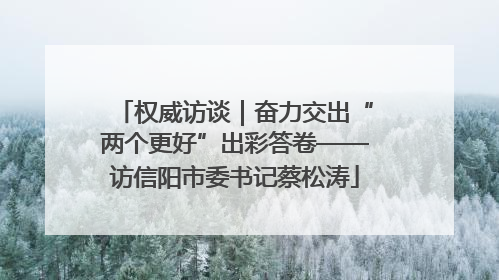 权威访谈｜奋力交出“两个更好”出彩答卷——访信阳市委书记蔡松涛