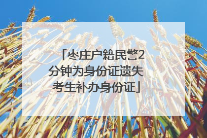 枣庄户籍民警2分钟为身份证遗失考生补办身份证