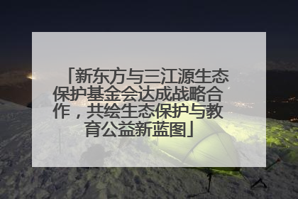 新东方与三江源生态保护基金会达成战略合作，共绘生态保护与教育公益新蓝图