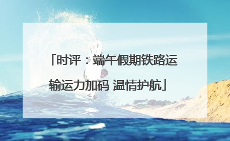 时评：端午假期铁路运输运力加码 温情护航