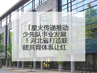 星火传递推动少先队事业发展！河北省打造联建共育体系让红领巾更鲜艳