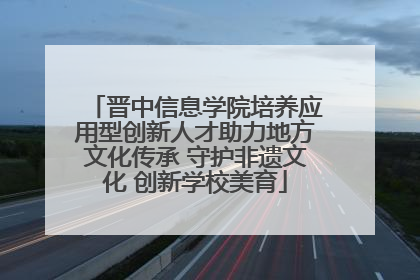 晋中信息学院培养应用型创新人才助力地方文化传承 守护非遗文化 创新学校美育