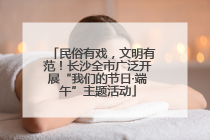 民俗有戏，文明有范！长沙全市广泛开展“我们的节日·端午”主题活动