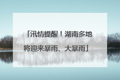 汛情提醒！湖南多地将迎来暴雨、大暴雨