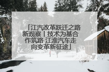 江汽改革跃迁之路新观察丨技术为基合作筑路 江淮汽车走向变革新征途