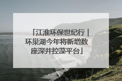 江淮环保世纪行｜环巢湖今年将新增数座深井控藻平台