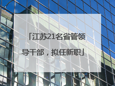 江苏21名省管领导干部，拟任新职