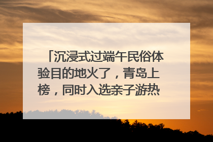 沉浸式过端午民俗体验目的地火了，青岛上榜，同时入选亲子游热门Top10
