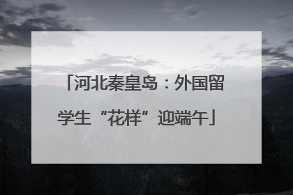 河北秦皇岛：外国留学生“花样”迎端午