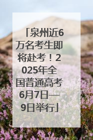 泉州近6万名考生即将赴考！2025年全国普通高考6月7日—9日举行